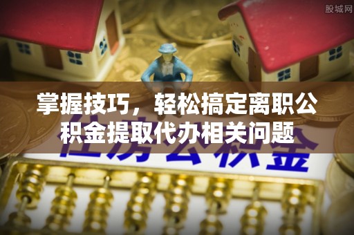办理掌握技巧，轻松搞定离职公积金提取代办相关问题