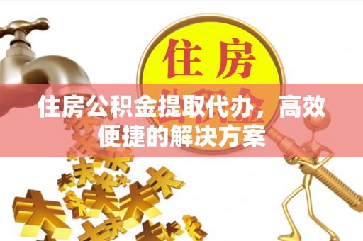 办理住房公积金提取代办，高效便捷的解决方案