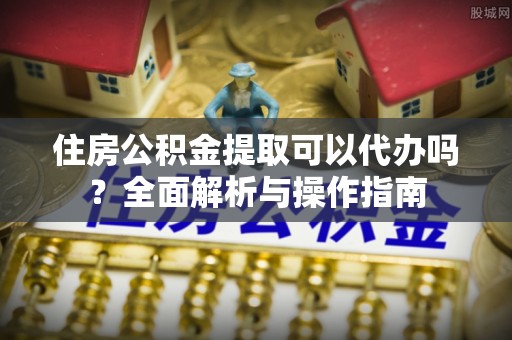 办理住房公积金提取可以代办吗？全面解析与操作指南