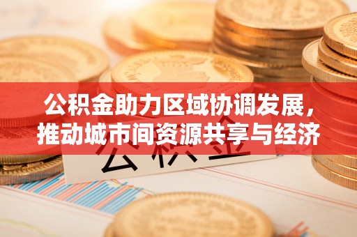 办理公积金助力区域协调发展，推动城市间资源共享与经济均衡发展