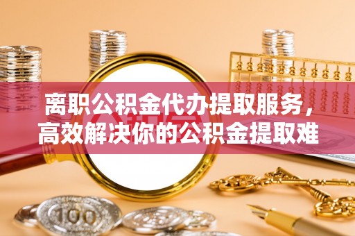 办理离职公积金代办提取服务，高效解决你的公积金提取难题